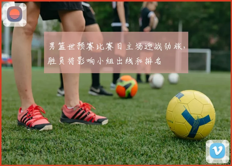 男篮世预赛比赛日主场迎战劲旅，胜负将影响小组出线和排名