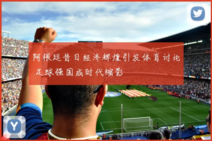 阿根廷昔日经济辉煌引发体育讨论 足球强国成时代缩影