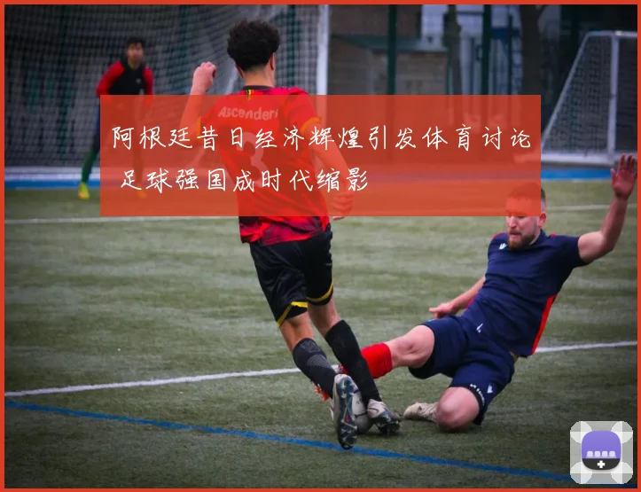 阿根廷昔日经济辉煌引发体育讨论 足球强国成时代缩影