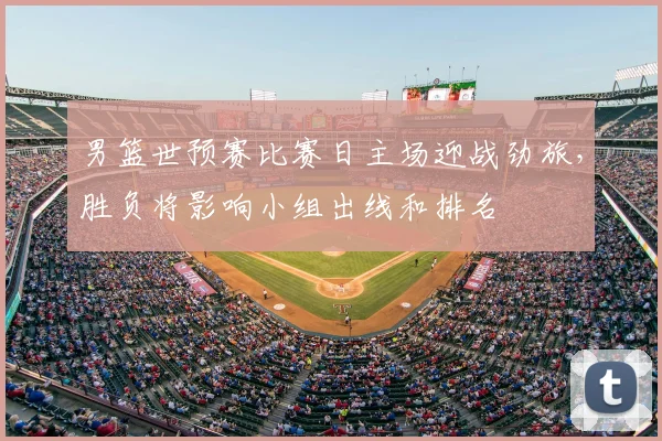 男篮世预赛比赛日主场迎战劲旅，胜负将影响小组出线和排名