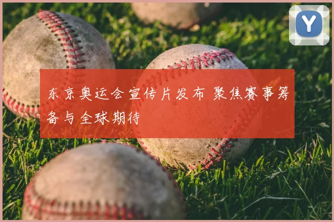 东京奥运会宣传片发布 聚焦赛事筹备与全球期待