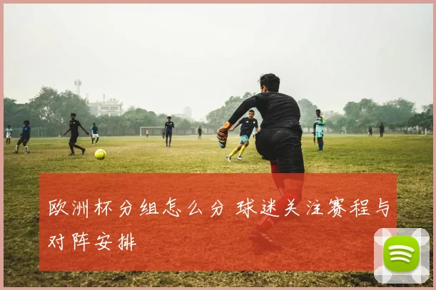 欧洲杯分组怎么分 球迷关注赛程与对阵安排