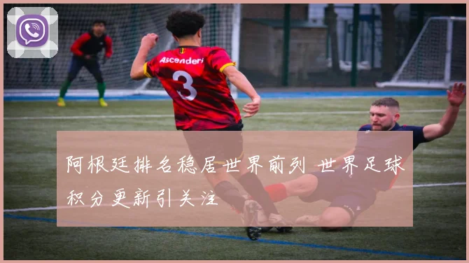 阿根廷排名稳居世界前列 世界足球积分更新引关注