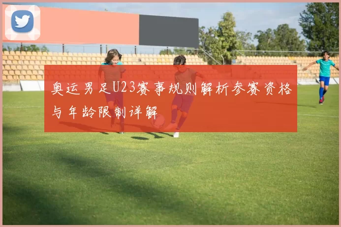 奥运男足U23赛事规则解析参赛资格与年龄限制详解