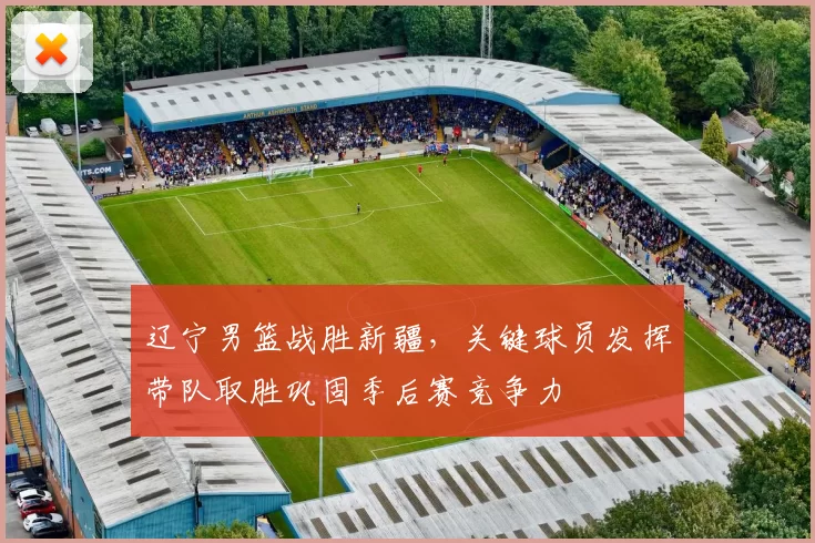 辽宁男篮战胜新疆，关键球员发挥带队取胜巩固季后赛竞争力