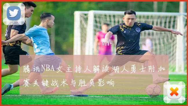 腾讯NBA女主持人解读湖人勇士附加赛关键战术与胜负影响
