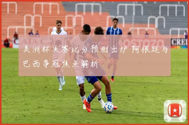 美洲杯决赛比分预测出炉 阿根廷与巴西争冠焦点解析