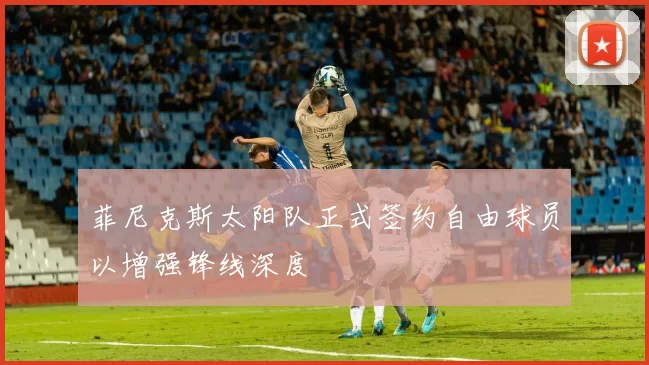 菲尼克斯太阳队正式签约自由球员以增强锋线深度