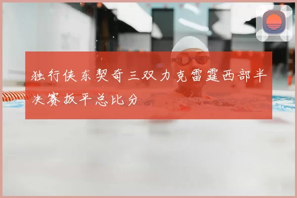 独行侠东契奇三双力克雷霆西部半决赛扳平总比分
