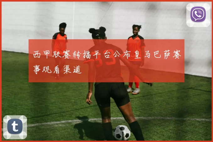 西甲联赛转播平台公布皇马巴萨赛事观看渠道