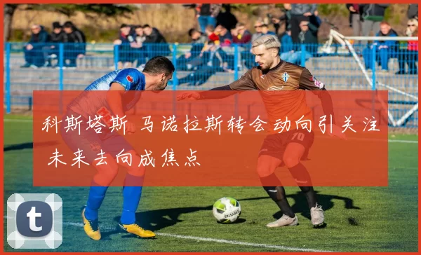 科斯塔斯 马诺拉斯转会动向引关注 未来去向成焦点