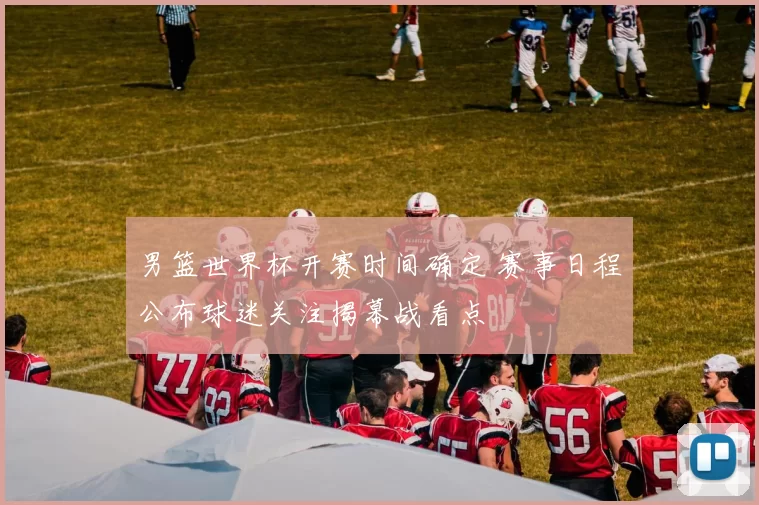 男篮世界杯开赛时间确定 赛事日程公布球迷关注揭幕战看点