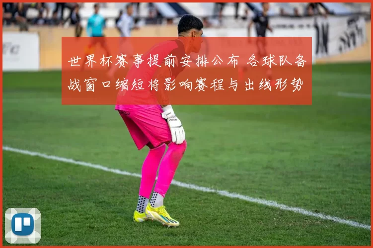 世界杯赛事提前安排公布 各球队备战窗口缩短将影响赛程与出线形势