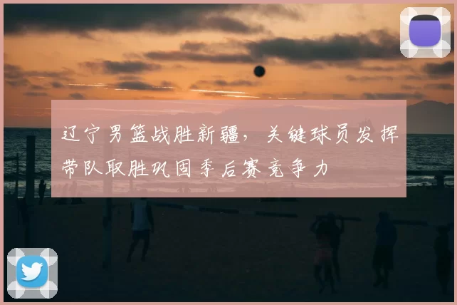 辽宁男篮战胜新疆，关键球员发挥带队取胜巩固季后赛竞争力