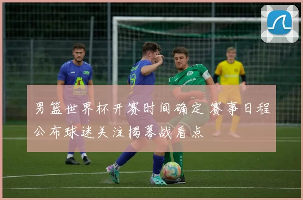 男篮世界杯开赛时间确定 赛事日程公布球迷关注揭幕战看点