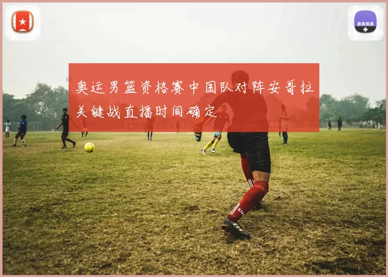 奥运男篮资格赛中国队对阵安哥拉关键战直播时间确定