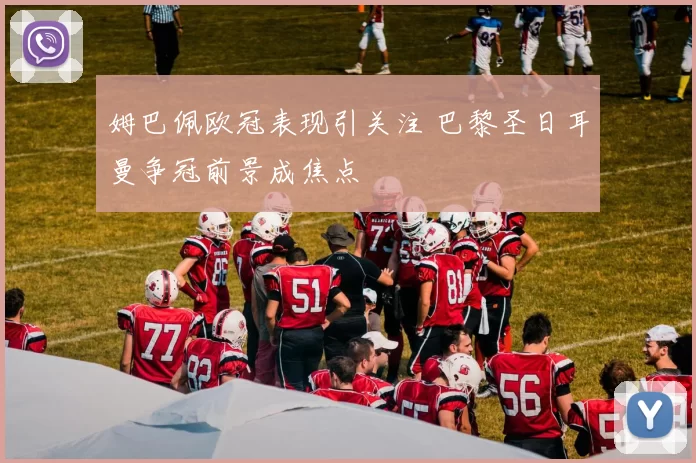 姆巴佩欧冠表现引关注 巴黎圣日耳曼争冠前景成焦点