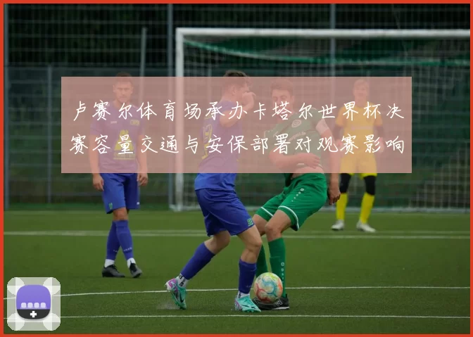 卢赛尔体育场承办卡塔尔世界杯决赛容量交通与安保部署对观赛影响