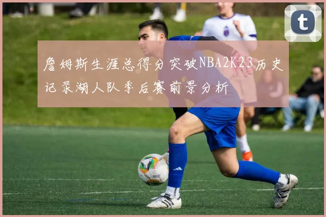 詹姆斯生涯总得分突破NBA2K23历史记录湖人队季后赛前景分析