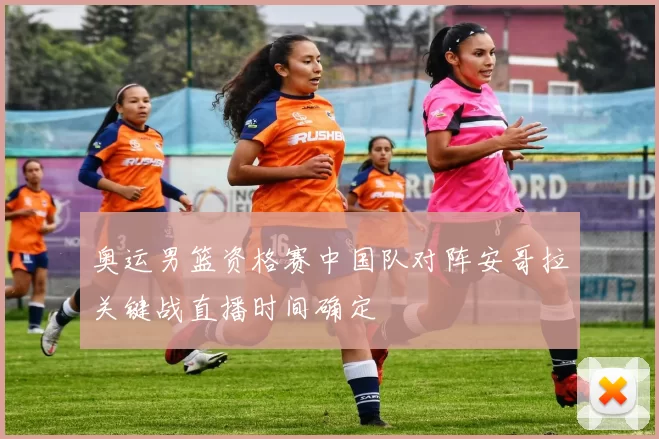 奥运男篮资格赛中国队对阵安哥拉关键战直播时间确定