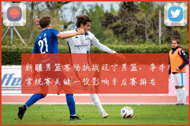 新疆男篮客场挑战辽宁男篮，争夺常规赛关键一役影响季后赛排名