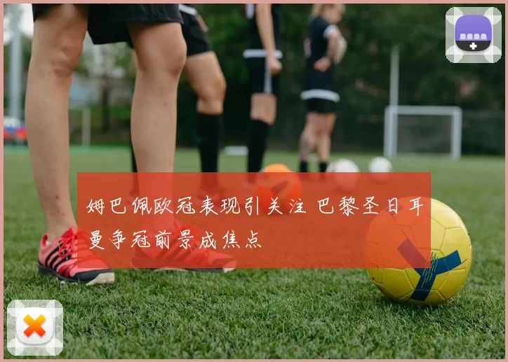 姆巴佩欧冠表现引关注 巴黎圣日耳曼争冠前景成焦点