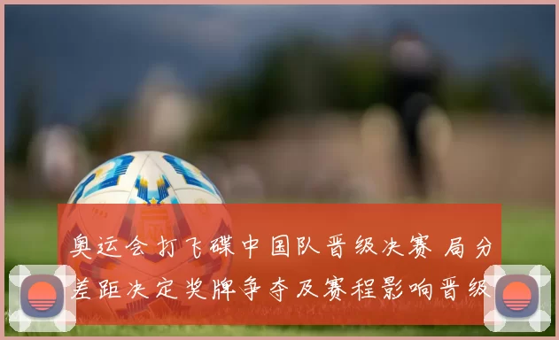 奥运会打飞碟中国队晋级决赛 局分差距决定奖牌争夺及赛程影响晋级名额