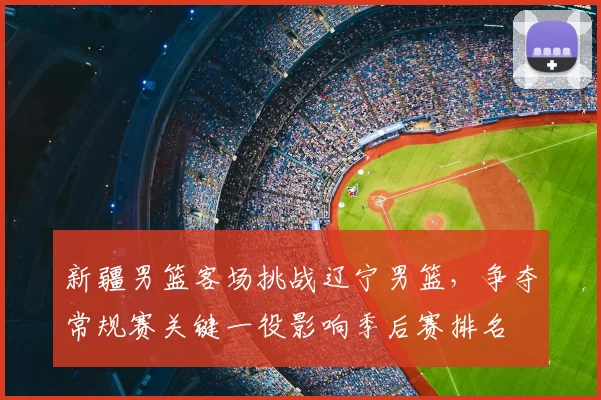 新疆男篮客场挑战辽宁男篮，争夺常规赛关键一役影响季后赛排名