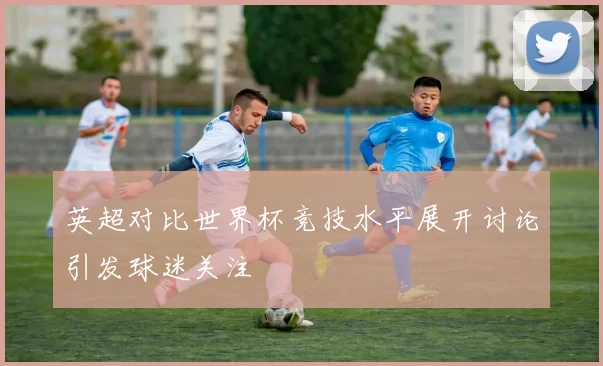英超对比世界杯竞技水平展开讨论引发球迷关注
