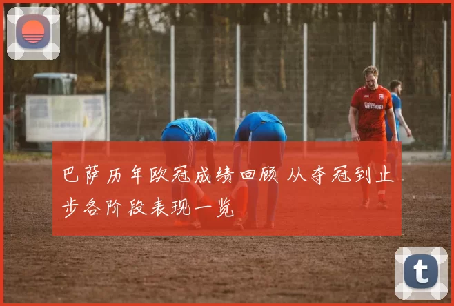 巴萨历年欧冠成绩回顾 从夺冠到止步各阶段表现一览